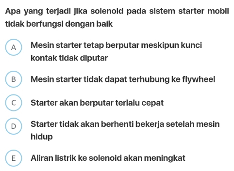 Apa yang terjadi jika solenoid pada sistem starter mobil
tidak berfungsi dengan baik
A Mesin starter tetap berputar meskipun kunci
kontak tidak diputar
B Mesin starter tidak dapat terhubung ke flywheel
C ) Starter akan berputar terlalu cepat
D Starter tidak akan berhenti bekerja setelah mesin
hidup
E Aliran listrik ke solenoid akan meningkat