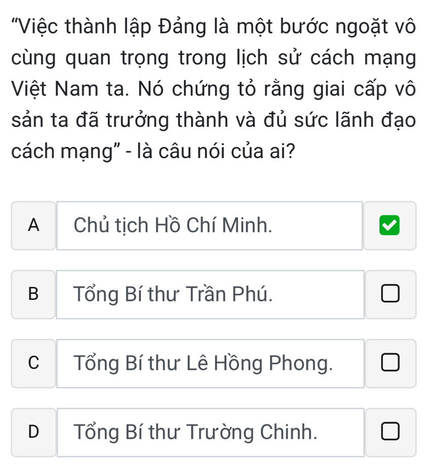 'Việc thành lập Đảng là một bước ngoặt vô
cùng quan trọng trong lịch sử cách mạng
Việt Nam ta. Nó chứng tỏ rằng giai cấp vô
sản ta đã trưởng thành và đủ sức lãnh đạo
cách mạng" - là câu nói của ai?
A Chủ tịch Hồ Chí Minh.
B Tổng Bí thư Trần Phú.
J
C Tổng Bí thư Lê Hồng Phong.
D Tổng Bí thư Trường Chinh.