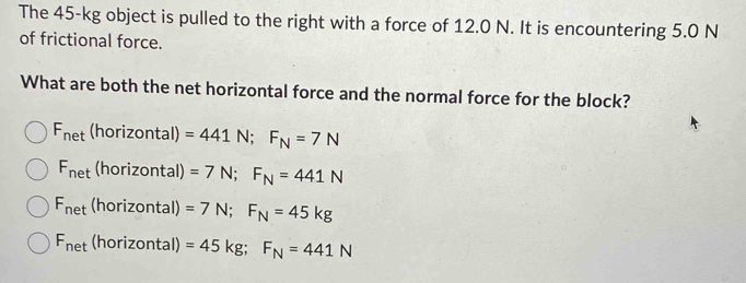 The 45-kg object is pulled to the right with a force of 12.0 N. It is encountering 5.0 N
of frictional force.
What are both the net horizontal force and the normal force for the block?
F_net(horizontal) =441N; F_N=7N
F_net (horizontal) =7N; F_N=441N
F_net (horizontal) =7N; F_N=45kg
F_net (horizontal) =45kg; F_N=441N