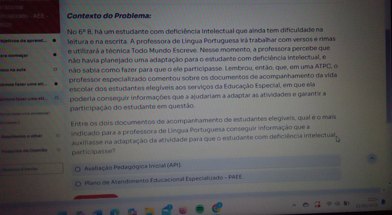 icacional
ecializado - AEE - Contexto do Problema:
620
No 6°B , há um estudante com deficiência intelectual que ainda tem dificuldade na
bjetivos de aprend... leitura e na escrita. A professora de Língua Portuguesa irá trabalhar com versos e rimas
e utilizará a técnica Todo Mundo Escreve. Nesse momento, a professora percebe que
ara começar
hão havia planejado uma adaptação para o estudante com deficiência intelectual, e
oco na aula não sabia como fazer para que o ele participasse. Lembrou, então, que, em uma ATPC, o
Vamos fazer uma ati... professor especializado comentou sobre os documentos de acompanhamento da vida
escolar dos estudantes elegíveis aos serviços da Educação Especial, em que ela
Vamos fazer uma ati... poderia conseguir informações que a ajudariam a adaptar as atividades e garantir a
famos fazér uma atividade? participação do estudante em questão.
U ndade 2
Entre os dois documentos de acompanhamento de estudantes elegíveis, qual é o mais
Ampliando o olhar indicado para a professora de Língua Portuguesa conseguir informação que a
auxiliasse na adaptação da atividade para que o estudante com deficiência intelectual
Posquisa de Opinião participasse?
Resúnio & enviar Avaliação Pedagógica Inicial (API).
Plano de Atendimento Educacional Especializado - PAEE.
11/02/2025