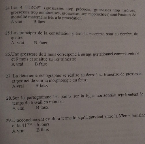 Les 4 ''TROP'' (grossesses trop précoces, grossesses trop tardives,
grossesses trop nombreuses, grossesses trop rapprochées) sont Facteurs de
mortalité maternelle liés à la procréation
A vrai B faux
25.Les principes de la consultation prénatale recentrée sont au nombre de
quatre
A. vrai B. faux
26.Une grossesse de 2 mois correspond à un âge gestationnel compris entre 6
et 9 mois et se situe au 1er trimestre
A vrai B faux
27. La deuxième échographie se réalise au deuxième trimestre de grossesse
et permet de voir la morphologie du fœtus
A vrai B faux
28.Sur le partogramme les points sur la ligne horizontale représentent le
temps du travail en minutes.
A vrai B faux
29.L'accouchement est dit à terme lorsqu'il survient entre la 37ème semaine
et la 41^(cme)+6 jours
A vrai B faux