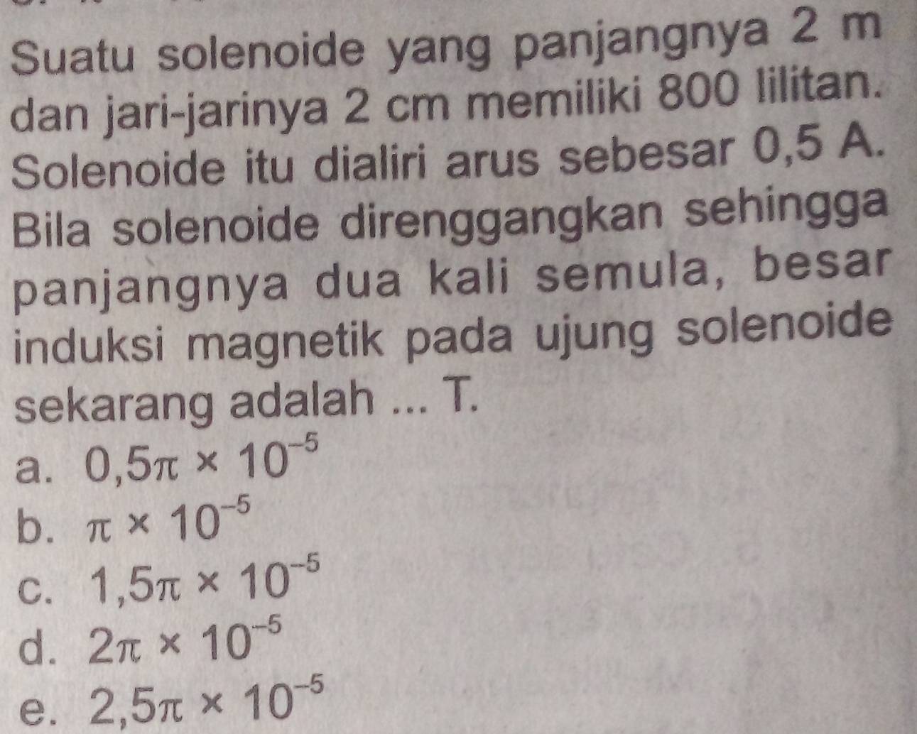 Suatu solenoide yang panjangnya 2 m
dan jari-jarinya 2 cm memiliki 800 lilitan.
Solenoide itu dialiri arus sebesar 0,5 A.
Bila solenoide direnggangkan sehingga
panjangnya dua kali semula, besar
induksi magnetik pada ujung solenoide
sekarang adalah ... T.
a. 0,5π * 10^(-5)
b. π * 10^(-5)
C. 1,5π * 10^(-5)
d. 2π * 10^(-5)
e. 2,5π * 10^(-5)