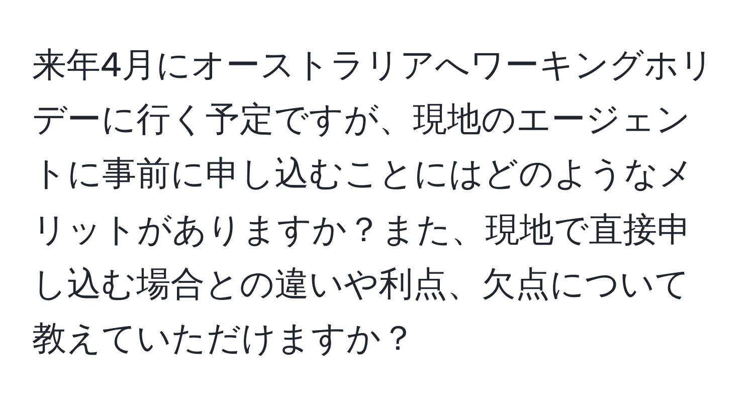 来年4月にオーストラリアへワーキングホリデーに行く予定ですが、現地のエージェントに事前に申し込むことにはどのようなメリットがありますか？また、現地で直接申し込む場合との違いや利点、欠点について教えていただけますか？