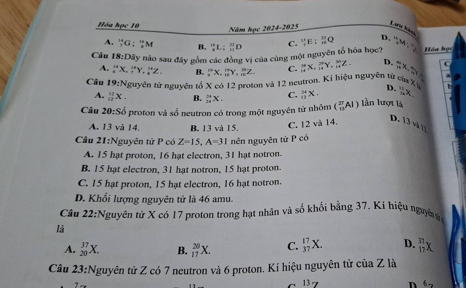 Hóa học 10
Năm học 2024-2025
Lưu hành
A. _7^((14)G;_8^(16)M C. _7^(15)E;_(10)^(22)Q
D.
B. _8^(16)L;_(11)^(22)D
Câu 18:D nãy nào sau đây gồm các đồng vị của cùng một nguyên tố hóa học? _8^(16)M;^17)_8 Hóa học
D.
A. _6^((14)X,_7^(14)Y,_8^(14)Z.
B. _9^(19)X,_(10)^(19)Y,_(10)^(20)Z.
C. _(14)^(28)X,_(14)^(29)Y,_(14)^(30)Z.
C
Câu 19:N tguyên tử nguyên tố X có 12 proton và 12 neutron. Kí hiệu nguyên tử của _(18)^(40)X,_(19)^(40)Y, a
x)
A. _(12)^(12)X. C. _(12)^(24)X.
D. _(24)^(12)X. a h
B. _(24)^(24)X.
Câu 20:Shat o) proton và số neutron có trong một nguyên tử nhôm (_(13)^(27)Al) lần lượt là
A. 13 và 14. B. 13 và 15.
C. 12 và 14.
D. 13 và 13
Câu 21:Nguyên tử P có Z=15,A=31 nên nguyên tử P có
A. 15 hạt proton, 16 hạt electron, 31 hạt notron.
B. 15 hạt electron, 31 hạt notron, 15 hạt proton.
C. 15 hạt proton, 15 hạt electron, 16 hạt notron.
D. Khối lượng nguyên tử là 46 amu.
Câu 22:Nguyên tử X có 17 proton trong hạt nhân và số khối bằng 37. Kí hiệu nguyên tửc
là
A. _(20)^(37)X. _(17)^(20)X.
D.
B.
C. _(37)^(17)X. _(17)^(37)X.
Câu 23:Nguyên tử Z có 7 neutron và 6 proton. Kí hiệu nguyên tử của Z là
~ 13 D 6