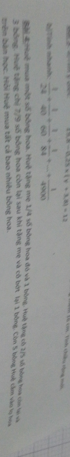 (x8-0.28xx(y+3.8)=12 
Là cm. Tính chiều rộng mới 
bịTính nhanh:  1/24 + 1/40 + 1/60 + 1/84 +...+ 1/4900 
Bài 4π lambda 1/4 số bông hoa đó và 1 bông. Huệ tặng có 2/5 số bóng hoa còn lại sa
3 bông. Huệ tặng chị 7/9 số bông hoa còn lại sau khi tặng mẹ và cô bớt lại 1 bóng. Còn 5 bóng Huệ cầm vào lọ hoa 
trên bàn học. Hỏi Huệ mua tất cả bao nhiêu bóng hoa.