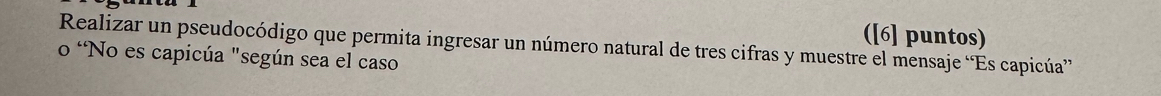 ([6] puntos) 
Realizar un pseudocódigo que permita ingresar un número natural de tres cifras y muestre el mensaje “Es capicúa” 
o 'No es capicúa "según sea el caso
