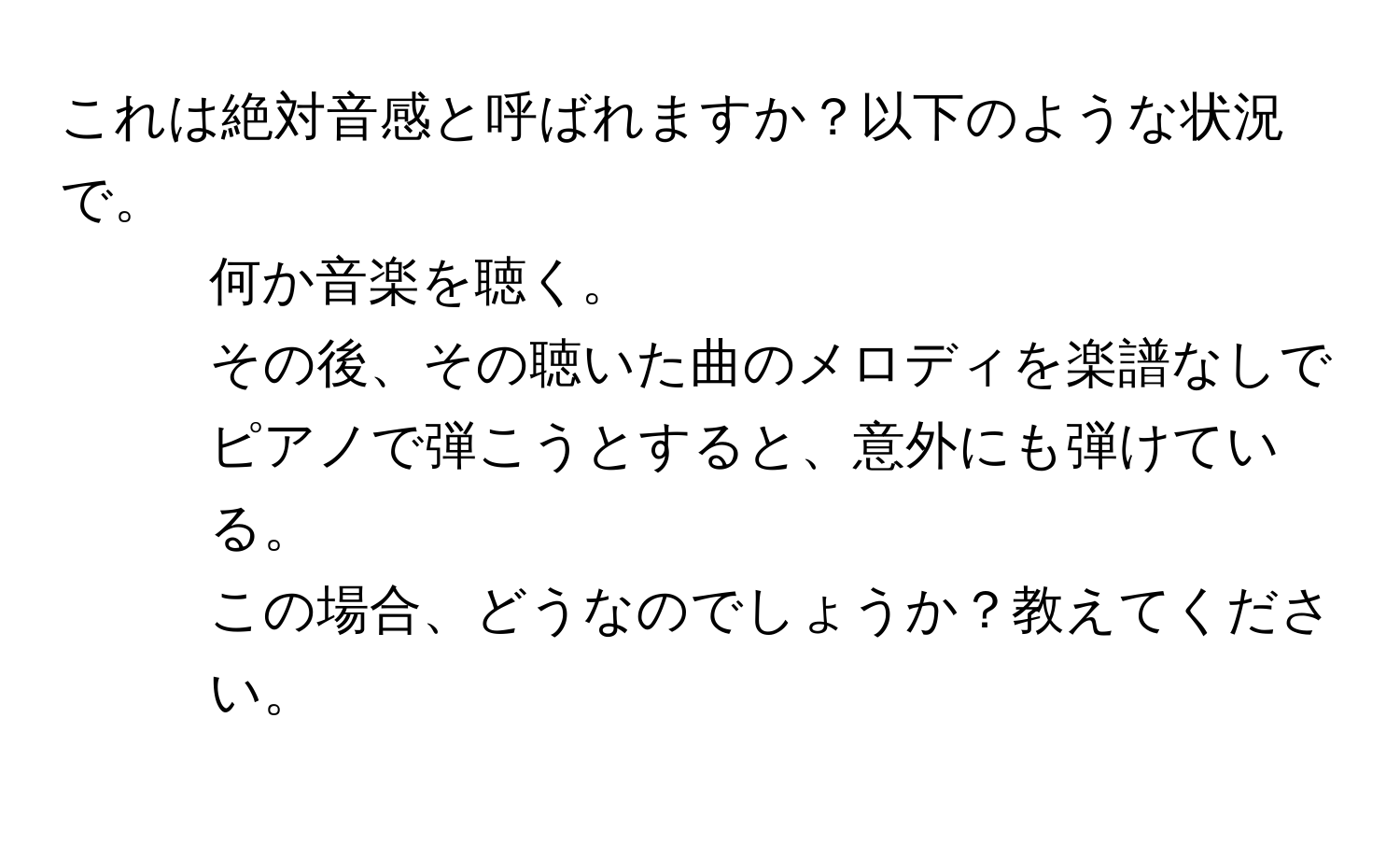 これは絶対音感と呼ばれますか？以下のような状況で。  
1. 何か音楽を聴く。  
2. その後、その聴いた曲のメロディを楽譜なしでピアノで弾こうとすると、意外にも弾けている。  
この場合、どうなのでしょうか？教えてください。