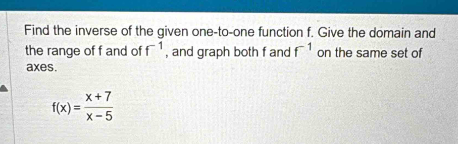 Find the inverse of the given one-to-one function f. Give the domain and 
the range of f and of f^(-1) , and graph both f and f^(-1) on the same set of 
axes.
f(x)= (x+7)/x-5 