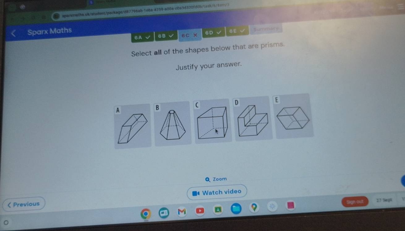 Sparx Maths 
6A 6 B 6CX 6D 6E Summary 
Select all of the shapes below that are prisms. 
Justify your answer. 
D 
E 
A 
B 
Q Zoom 
Watch video 
< Previous 
Sign our 17 Segt