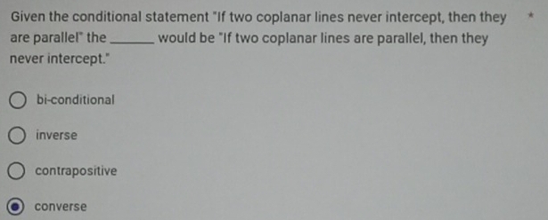 Given the conditional statement "If two coplanar lines never intercept, then they
are parallel" the _would be "If two coplanar lines are parallel, then they
never intercept."
bi-conditional
inverse
contrapositive
converse