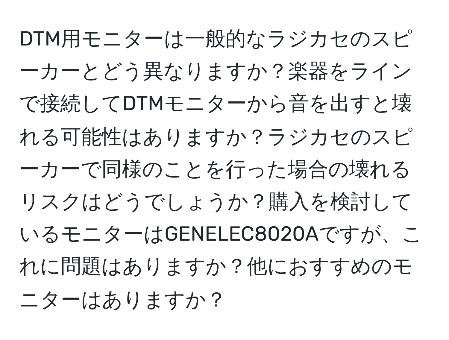 DTM用モニターは一般的なラジカセのスピーカーとどう異なりますか？楽器をラインで接続してDTMモニターから音を出すと壊れる可能性はありますか？ラジカセのスピーカーで同様のことを行った場合の壊れるリスクはどうでしょうか？購入を検討しているモニターはGENELEC8020Aですが、これに問題はありますか？他におすすめのモニターはありますか？