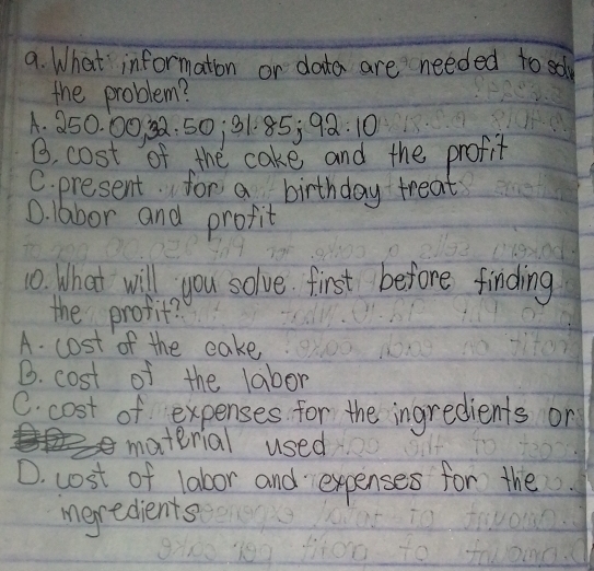 What information or data are needed to sol
the problem?
A. 25 0.0 00 32.50; 31.85; 92.10
B. cost of the cake and the profit
C. present. for a birthday treat
D. labor and profit
10. What will you solve. first before finding
the profit?
A. cost of the cake
B. cost of the labor
C. cost of expenses for the ingredients on
material used
D. cost of labor and expenses for the
igredients