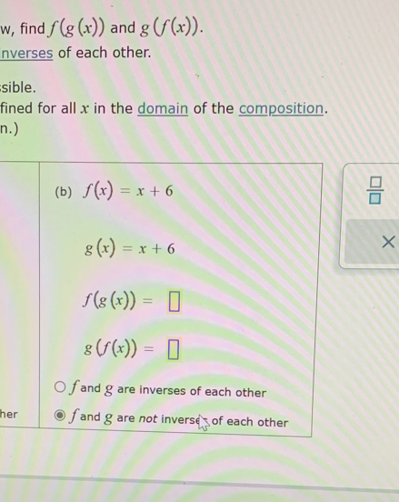 w, find f(g(x)) and g(f(x)). 
inverses of each other.
sible.
fined for all x in the domain of the composition.
n.)
(b) f(x)=x+6  □ /□  
g(x)=x+6
×
f(g(x))=□
g(f(x))=□
and g are inverses of each other
her fand g are not inverse of each other