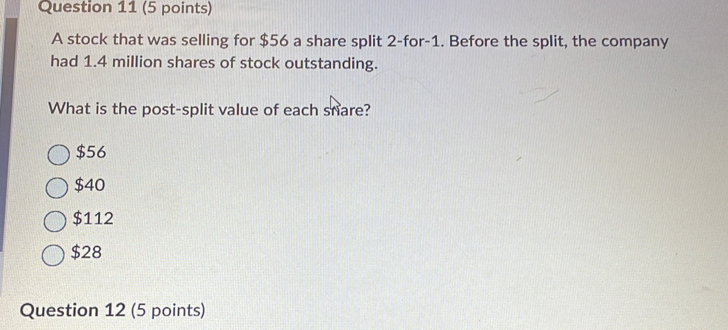 A stock that was selling for $56 a share split 2 -for -1. Before the split, the company
had 1.4 million shares of stock outstanding.
What is the post-split value of each snare?
$56
$40
$112
$28
Question 12 (5 points)