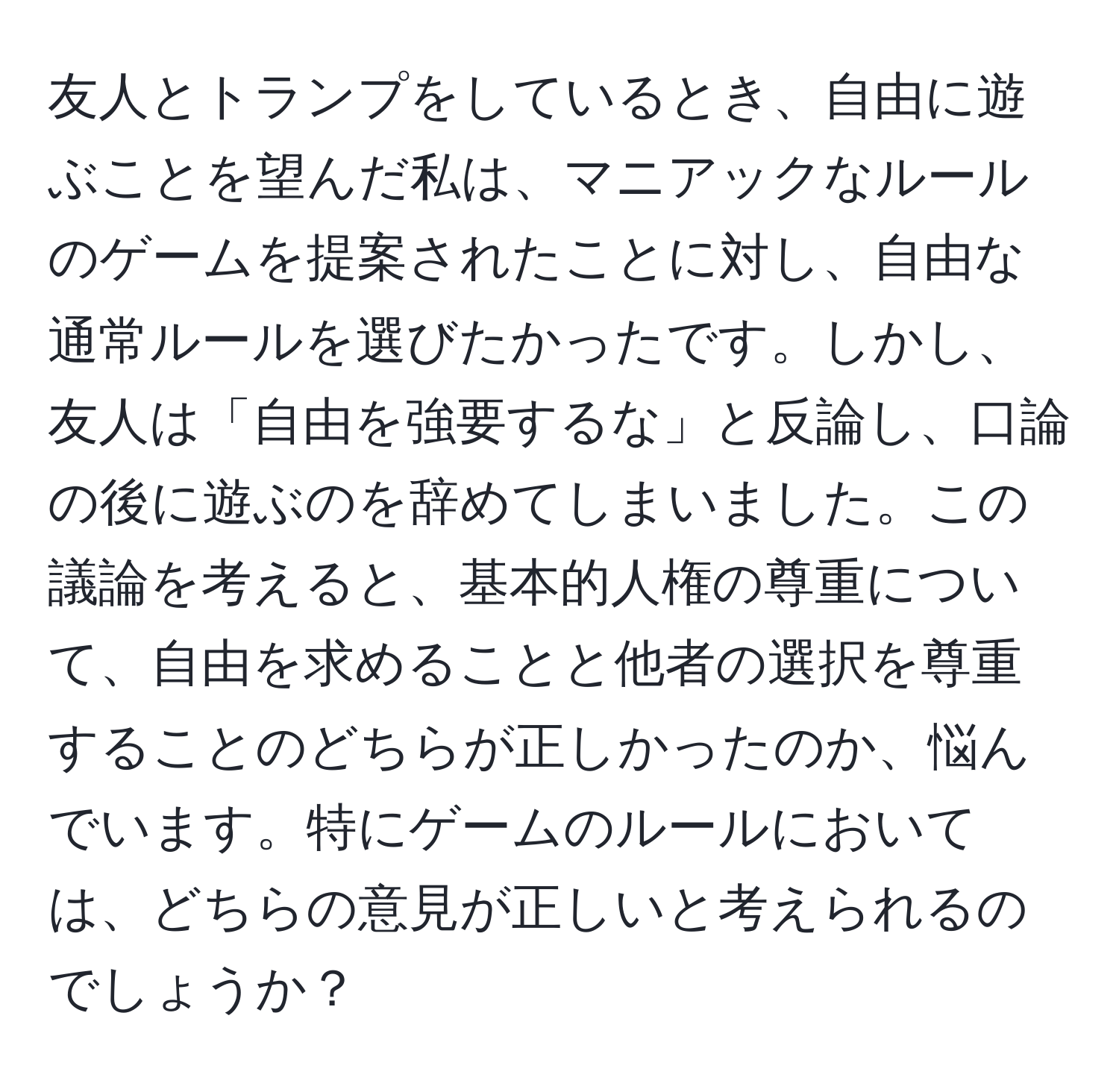 友人とトランプをしているとき、自由に遊ぶことを望んだ私は、マニアックなルールのゲームを提案されたことに対し、自由な通常ルールを選びたかったです。しかし、友人は「自由を強要するな」と反論し、口論の後に遊ぶのを辞めてしまいました。この議論を考えると、基本的人権の尊重について、自由を求めることと他者の選択を尊重することのどちらが正しかったのか、悩んでいます。特にゲームのルールにおいては、どちらの意見が正しいと考えられるのでしょうか？