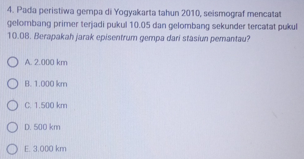 Pada peristiwa gempa di Yogyakarta tahun 2010, seismograf mencatat
gelombang primer terjadi pukul 10.05 dan gelombang sekunder tercatat pukul
10.08. Berapakah jarak episentrum gempa dari stasiun pemantau?
A. 2.000 km
B. 1.000 km
C. 1.500 km
D. 500 km
E. 3.000 km