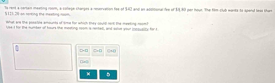 To rent a certain meeting room, a college charges a reservation fee of $42 and an additional fee of $8.80 per hour. The film club wants to spend less than
$121.20 on renting the meeting room.
What are the possible amounts of time for which they could rent the meeting room?
Use I for the number of hours the meeting room is rented, and solve your inequality for t
□ □ >□ □s□
□ ≥ □
×