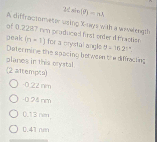 2dsin (θ )=nlambda
A diffractometer using X -rays with a wavelength
of 0.2287 nm produced first order diffraction
peak (n=1) for a crystal angle θ =16.21°. 
Determine the spacing between the diffracting
planes in this crystal.
(2 attempts)
-0.22 nm
-0.24 nm
0.13 nm
0.41 nm