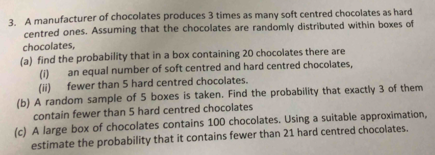 A manufacturer of chocolates produces 3 times as many soft centred chocolates as hard 
centred ones. Assuming that the chocolates are randomly distributed within boxes of 
chocolates, 
(a) find the probability that in a box containing 20 chocolates there are 
(i) an equal number of soft centred and hard centred chocolates, 
(ii) fewer than 5 hard centred chocolates. 
(b) A random sample of 5 boxes is taken. Find the probability that exactly 3 of them 
contain fewer than 5 hard centred chocolates 
(c) A large box of chocolates contains 100 chocolates. Using a suitable approximation, 
estimate the probability that it contains fewer than 21 hard centred chocolates.