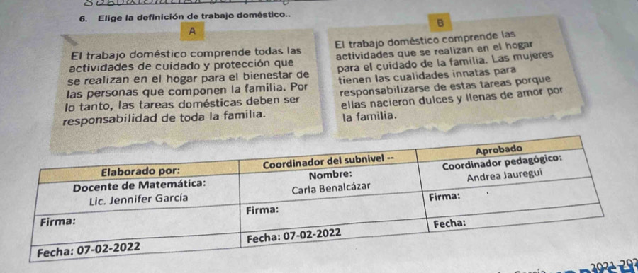 Elige la definición de trabajo doméstico.. 
B 
A 
El trabajo doméstico comprende todas las El trabajo doméstico comprende las 
actividades de cuidado y protección que actividades que se realizan en el hogar 
se realizan en el hogar para el bienestar de para el cuidado de la familia. Las mujeres 
las personas que componen la familia. Por tienen las cualidades innatas para 
Io tanto, las tareas domésticas deben ser responsabilizarse de estas tareas porque 
responsabilidad de toda la familia. ellas nacieron dulces y llenas de amor por 
Ia familia.