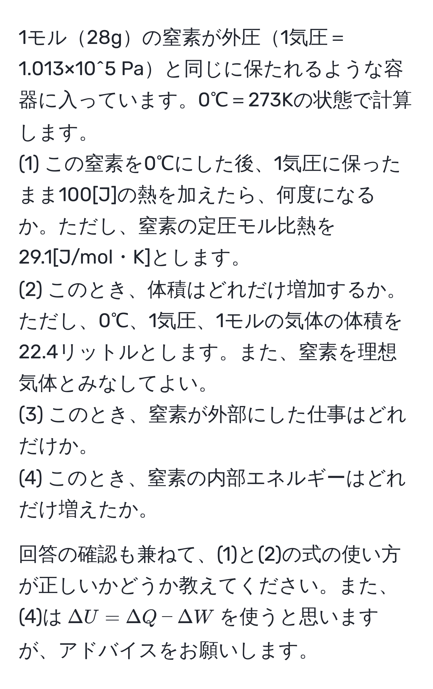 1モル28gの窒素が外圧1気圧＝1.013×10^5 Paと同じに保たれるような容器に入っています。0℃＝273Kの状態で計算します。  
(1) この窒素を0℃にした後、1気圧に保ったまま100[J]の熱を加えたら、何度になるか。ただし、窒素の定圧モル比熱を29.1[J/mol・K]とします。  
(2) このとき、体積はどれだけ増加するか。ただし、0℃、1気圧、1モルの気体の体積を22.4リットルとします。また、窒素を理想気体とみなしてよい。  
(3) このとき、窒素が外部にした仕事はどれだけか。  
(4) このとき、窒素の内部エネルギーはどれだけ増えたか。

回答の確認も兼ねて、(1)と(2)の式の使い方が正しいかどうか教えてください。また、(4)は$Delta U=Delta Q-Delta W$を使うと思いますが、アドバイスをお願いします。