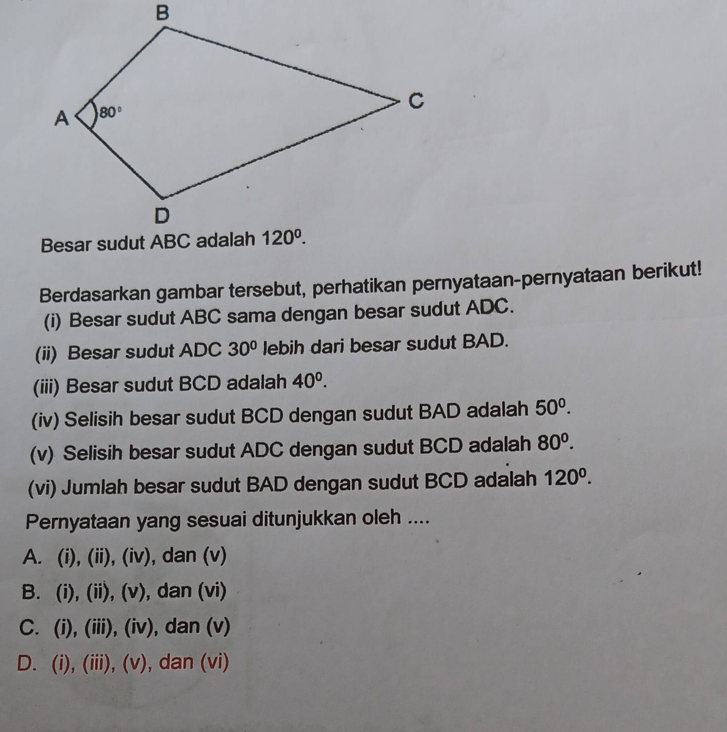 Berdasarkan gambar tersebut, perhatikan pernyataan-pernyataan berikut!
(i) Besar sudut ABC sama dengan besar sudut ADC.
(ii) Besar sudut ADC 30° lebih dari besar sudut BAD.
(iii) Besar sudut BCD adalah 40^0.
(iv) Selisih besar sudut BCD dengan sudut BAD adalah 50^0.
(v) Selisih besar sudut ADC dengan sudut BCD adalah 80^0.
(vi) Jumlah besar sudut BAD dengan sudut BCD adalah 120^0.
Pernyataan yang sesuai ditunjukkan oleh ....
A. (i), (ii), (iv), dan (v)
B. (i), (ii), (v), dan (vi)
C. (i), (iii), (iv), dan (v)
D. (i), (iii), (v), dan (vi)