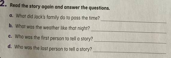 Read the story again and answer the questions. 
_ 
a. What did Jack's family do to pass the time? 
_ 
b. What was the weather like that night? 
_ 
c. Who was the first person to tell a story? 
_ 
d. Who was the last person to tell a story?