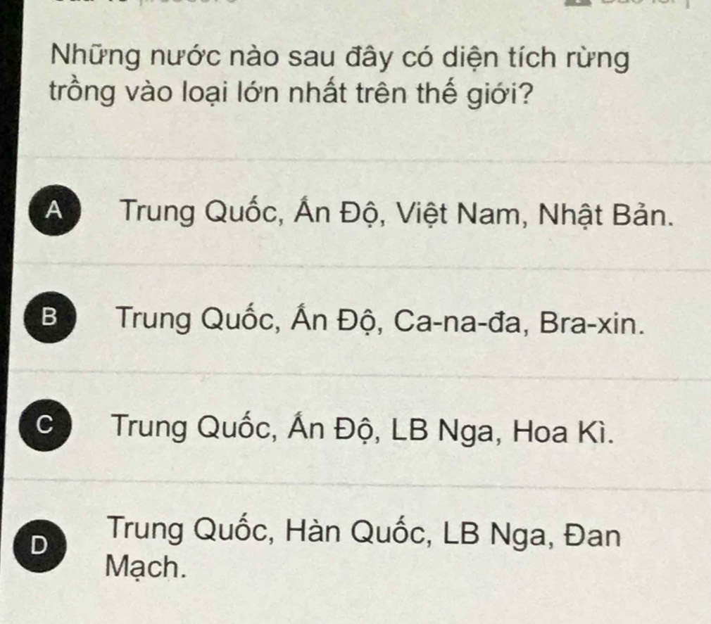 Những nước nào sau đây có diện tích rừng
trồng vào loại lớn nhất trên thế giới?
A Trung Quốc, Ấn Độ, Việt Nam, Nhật Bản.
Bộ Trung Quốc, Ấn Độ, Ca-na-đa, Bra-xin.
C Trung Quốc, Ấn Độ, LB Nga, Hoa Kì.
D
Trung Quốc, Hàn Quốc, LB Nga, Đan
Mạch.