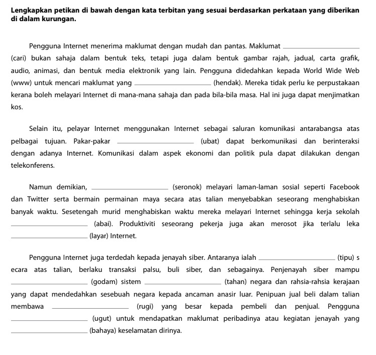 Lengkapkan petikan di bawah dengan kata terbitan yang sesuai berdasarkan perkataan yang diberikan
di dalam kurungan.
Pengguna Internet menerima maklumat dengan mudah dan pantas. Maklumat_
(cari) bukan sahaja dalam bentuk teks, tetapi juga dalam bentuk gambar rajah, jadual, carta grafk,
audio, animasi, dan bentuk media elektronik yang lain. Pengguna didedahkan kepada World Wide Web
(www) untuk mencari maklumat yang _(hendak). Mereka tidak perlu ke perpustakaan
kerana boleh melayari Internet di mana-mana sahaja dan pada bila-bila masa. Hal ini juga dapat menjimatkan
kos.
Selain itu, pelayar Internet menggunakan Internet sebagai saluran komunikasi antarabangsa atas
pelbagai tujuan. Pakar-pakar _ (ubat) dapat berkomunikasi dan berinteraksi
dengan adanya Internet. Komunikasi dalam aspek ekonomi dan politik pula dapat dilakukan dengan
telekonferens.
Namun demikian, _(seronok) melayari laman-laman sosial seperti Facebook
dan Twitter serta bermain permainan maya secara atas talian menyebabkan seseorang menghabiskan
banyak waktu. Sesetengah murid menghabiskan waktu mereka melayari Internet sehingga kerja sekolah
_(abai). Produktiviti seseorang pekerja juga akan merosot jika terlalu leka
_(layar) Internet.
Pengguna Internet juga terdedah kepada jenayah siber. Antaranya ialah _(tipu) s
ecara atas talian, berlaku transaksi palsu, buli siber, dan sebagainya. Penjenayah siber mampu
_(godam) sistem _(tahan) negara dan rahsia-rahsia kerajaan
yang dapat mendedahkan sesebuah negara kepada ancaman anasir luar. Penipuan jual beli dalam talian
membawa _(rugi) yang besar kepada pembeli dan penjual. Pengguna
_(ugut) untuk mendapatkan maklumat peribadinya atau kegiatan jenayah yang
_(bahaya) keselamatan dirinya.