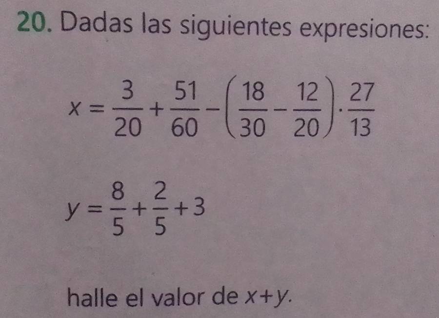 Dadas las siguientes expresiones:
x= 3/20 + 51/60 -( 18/30 - 12/20 )·  27/13 
y= 8/5 + 2/5 +3
halle el valor de x+y.