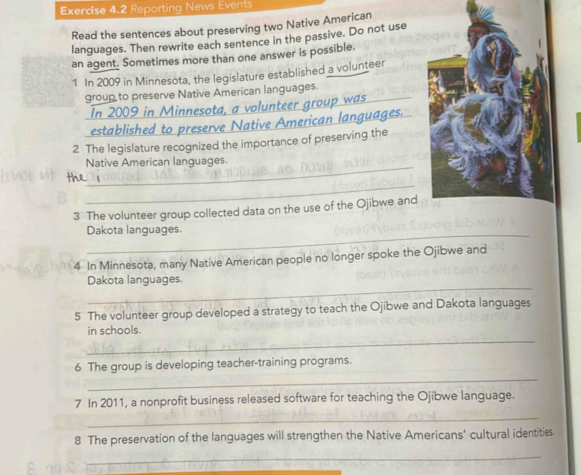 Reporting News Events 
Read the sentences about preserving two Native American 
languages. Then rewrite each sentence in the passive. Do not use 
an agent. Sometimes more than one answer is possible. 
1 In 2009 in Minnesota, the legislature established a volunteer 
group to preserve Native American languages. 
In 2009 in Minnesota, a volunteer group was_ 
established to preserve Native American languages. 
2 The legislature recognized the importance of preserving the 
_ 
Native American languages. 
_ 
3 The volunteer group collected data on the use of the Ojibwe and 
_Dakota languages. 
4 In Minnesota, many Native American people no longer spoke the Ojibwe and 
_ 
Dakota languages. 
5 The volunteer group developed a strategy to teach the Ojibwe and Dakota languages 
_ 
in schools. 
_ 
6 The group is developing teacher-training programs. 
7 In 2011, a nonprofit business released software for teaching the Ojibwe language. 
_ 
8 The preservation of the languages will strengthen the Native Americans’ cultural identities. 
_