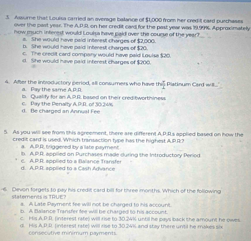 Assume that Louisa carried an average balance of $1,000 from her credit card purchases
over the past year. The A.P.R. on her credit card for the past year was 19,99%. Approximately
how much interest would Louisa have paid over the course of the year?
a. She would have paid interest charges of $2,000.
b. She would have paid interest charges of $20.
c. The credit card company would have paid Louisa $20.
d. She would have paid interest charges of $200.
4. After the introductory period, all consumers who have this Platinum Card will...
a. Pay the same A.P.R.
b. Qualify for an A.P.R. based on their creditworthiness
c. Pay the Penalty A.P.R. of 30.24%
d. Be charged an Annual Fee
5. As you will see from this agreement, there are different A.P.R.s applied based on how the
credit card is used. Which transaction type has the highest A.P.R.?
a. A.P.R. triggered by a late payment
b. A.P.R. applied on Purchases made during the Introductory Period
c. A.P.R. applied to a Balance Transfer
d. A.P.R. applied to a Cash Advance
-6. Devon forgets to pay his credit card bill for three months. Which of the following
statements is TRUE?
a. A Late Payment fee will not be charged to his account.
b. A Balance Transfer fee will be charged to his account.
c. His A.P.R. (interest rate) will rise to 30.24% until he pays back the amount he owes.
d. His A.P.R. (interest rate) will rise to 30.24% and stay there until he makes six
consecutive minimum payments.