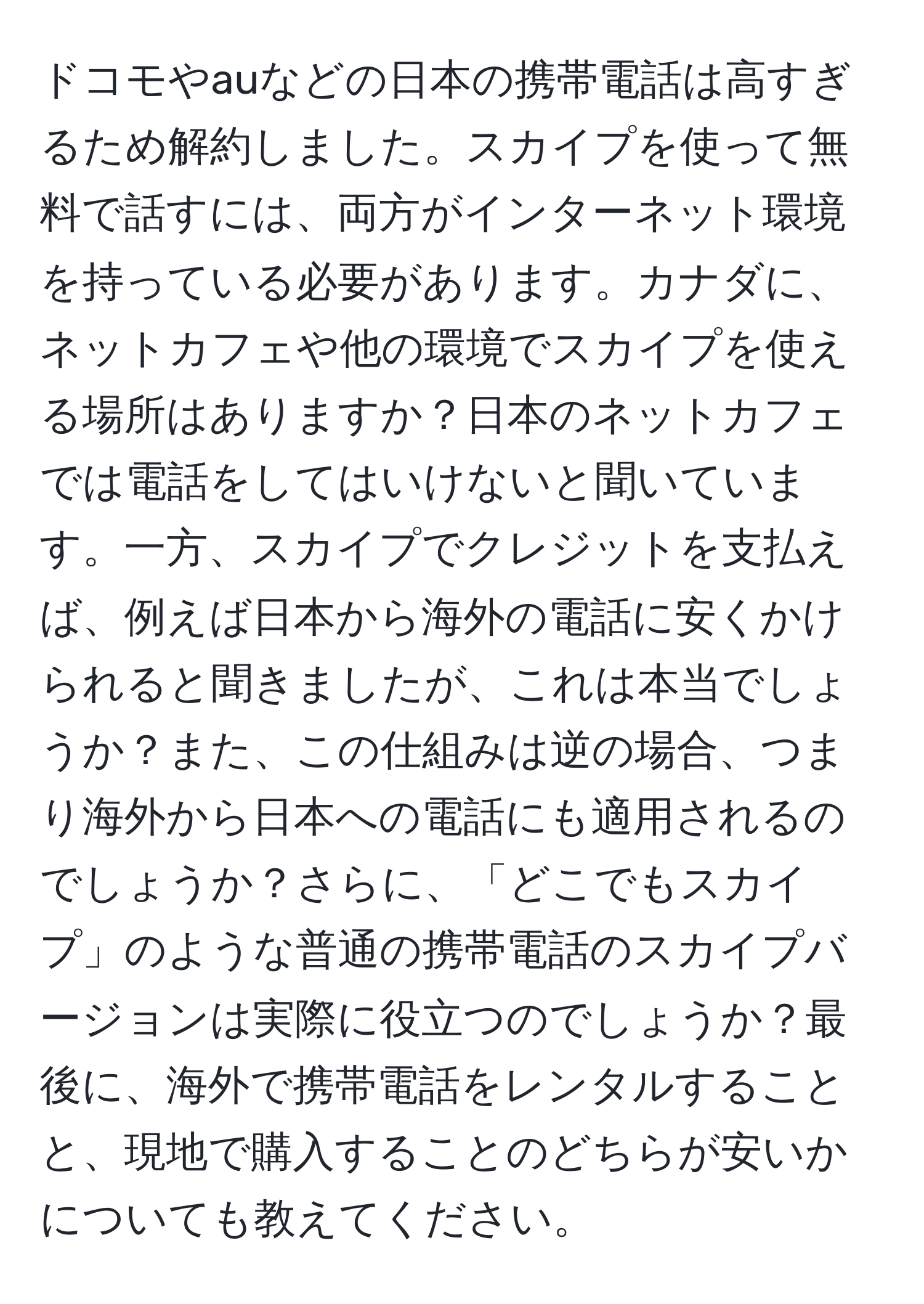 ドコモやauなどの日本の携帯電話は高すぎるため解約しました。スカイプを使って無料で話すには、両方がインターネット環境を持っている必要があります。カナダに、ネットカフェや他の環境でスカイプを使える場所はありますか？日本のネットカフェでは電話をしてはいけないと聞いています。一方、スカイプでクレジットを支払えば、例えば日本から海外の電話に安くかけられると聞きましたが、これは本当でしょうか？また、この仕組みは逆の場合、つまり海外から日本への電話にも適用されるのでしょうか？さらに、「どこでもスカイプ」のような普通の携帯電話のスカイプバージョンは実際に役立つのでしょうか？最後に、海外で携帯電話をレンタルすることと、現地で購入することのどちらが安いかについても教えてください。