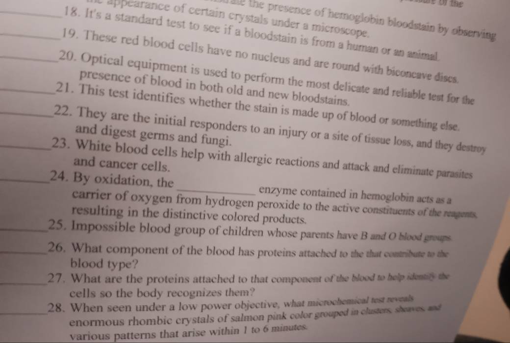 app earance of certain crystals under a microscope. 
f ale the presence of hemoglobin bloodstain by observing 
_18. It's a standard test to see if a bloodstain is from a human or an animal 
_19. These red blood cells have no nucleus and are round with biconcave discs 
_20. Optical equipment is used to perform the most delicate and reliable test for the 
presence of blood in both old and new bloodstains. 
_21. This test identifies whether the stain is made up of blood or something else. 
_22. They are the initial responders to an injury or a site of tissue loss, and they destroy 
and digest germs and fungi. 
_23. White blood cells help with allergic reactions and attack and eliminate parasites 
and cancer cells. 
_24. By oxidation, the _enzyme contained in hemoglobin acts as a 
carrier of oxygen from hydrogen peroxide to the active constituents of the reagents, 
resulting in the distinctive colored products. 
_25. Impossible blood group of children whose parents have B and O blood groups. 
_26. What component of the blood has proteins attached to the that contribute to the 
blood type? 
_27. What are the proteins attached to that component of the blood to help identify the 
cells so the body recognizes them? 
28. When seen under a low power objective, what microchemical test reveals 
_enormous rhombic crystals of salmon pink color grouped in clusters, sheaves, and 
various patterns that arise within 1 to 6 minutes.