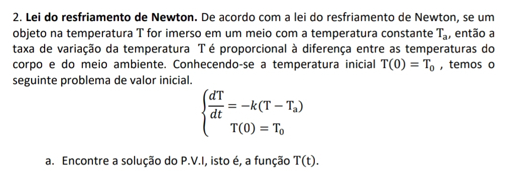 Lei do resfriamento de Newton. De acordo com a lei do resfriamento de Newton, se um 
objeto na temperatura T for imerso em um meio com a temperatura constante T_a , então a 
taxa de variação da temperatura Té proporcional à diferença entre as temperaturas do 
corpo e do meio ambiente. Conhecendo-se a temperatura inicial T(0)=T_0 , temos o 
seguinte problema de valor inicial.
beginarrayl  dT/dt =-k(T-T_a) T(0)=T_0endarray.
a. Encontre a solução do P.V.I, isto é, a função T(t).