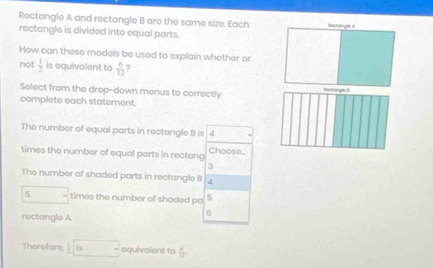 Rectangle A and rectangle B are the same size. Each anga A 
rectangle is divided into equal parts. 
How can these models be used to explain whether or 
not  1/2  is equivalent to  6/12  ? 
Select from the drop-down menus to correctly 
tactonga D 
complete each statement. 
The number of equal parts in rectangle B is 4
times the number of equal parts in rectang Choose_
3
The number of shaded parts in rectangle B 4
5 times the number of shaded pa 5
rectangle A.
6
Therefore,  1/3  i_2 equivalent to  4/12 