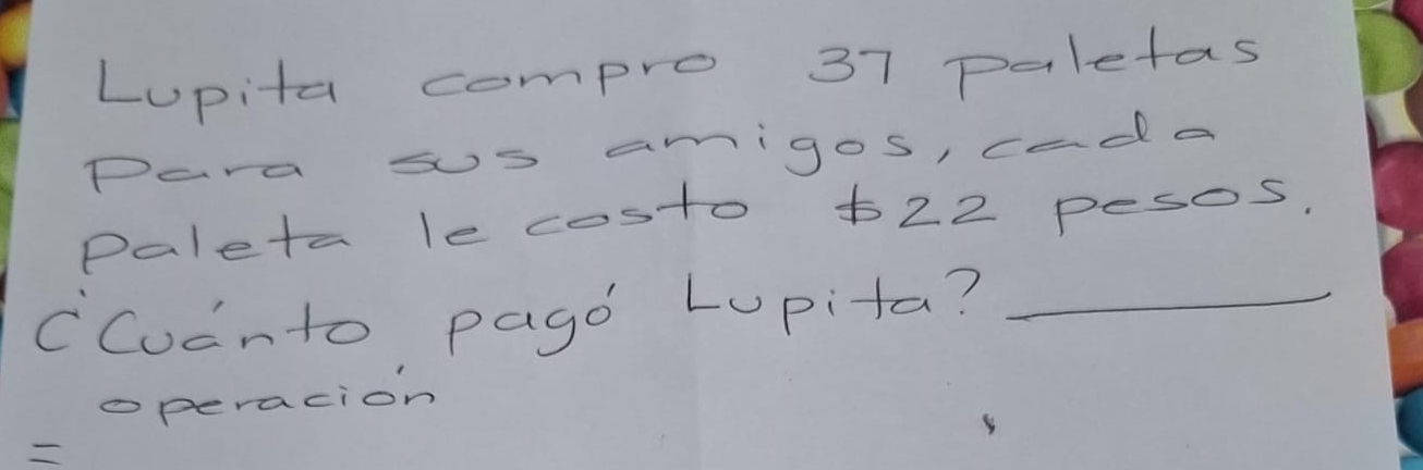 Lupita compro 37 paletas 
Para ss amigos, cada 
Paleta le costo t22 pesos. 
CCucnto pago Lupita?_ 
operacion