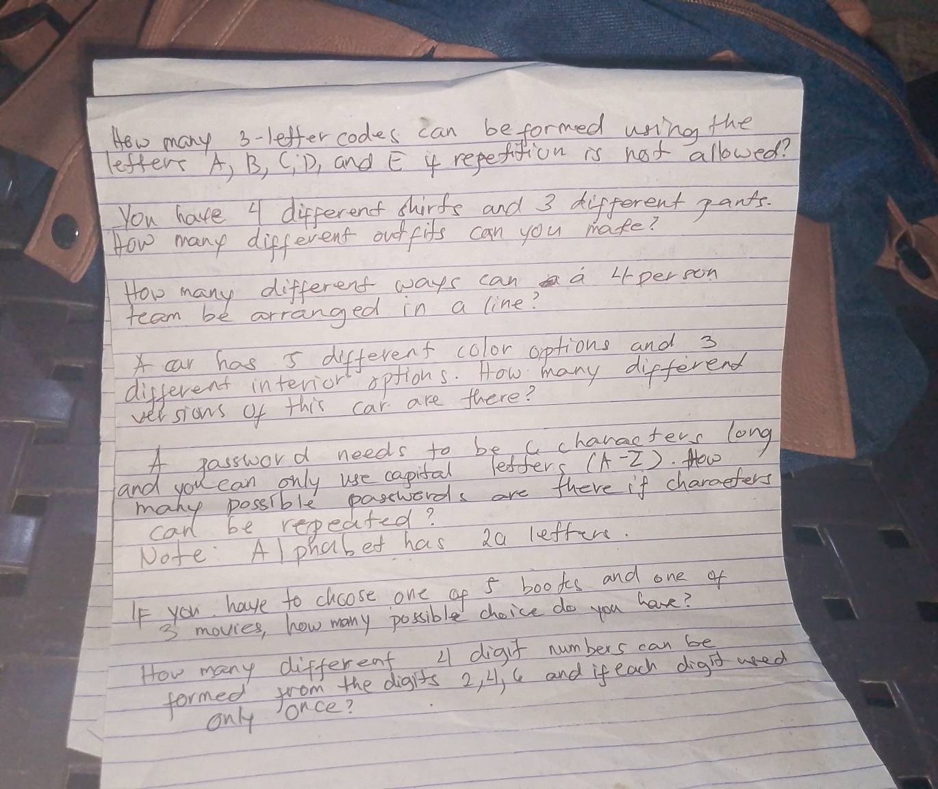 Hew many 3 -leffercodes can beformed using the 
lefter A, B, CID, and E 4 repetition is not allowed? 
You have 4 different shirts and 3 different pants. 
How many different out fits can you make? 
How many different ways can a Lperoon 
team be arranged in a line? 
car has s different color options and 3
different interior options. How many different 
versions of this car are there? 
A password needs to be c characters long 
and you can only use capital lefters (A-Z) How 
many possible pasewards are fhere if charcefers 
can be repeated? 
Note Al phabet has 2a leffer. 
If you have to choose one of 5 books and one of
3 movies, how many possible choice do you have? 
How many different L1 digit numbers can be 
formed from the digits 2, 4, 6 and if each digd wed 
only once?