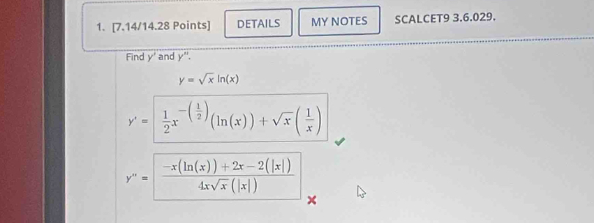 DETAILS MY NOTES SCALCET9 3.6.029. 
Find y' and v ''.
y=sqrt(x)ln (x)
y'= 1/2 x^(-(frac 1)2)(ln (x))+sqrt(x)( 1/x )
y''= (-x(ln (x))+2x-2(|x|))/4xsqrt(x)(|x|)  x