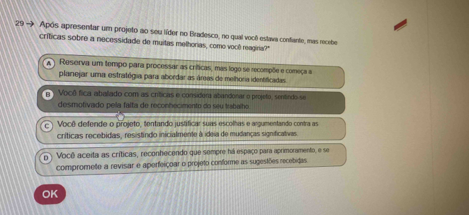 29 → Após apresentar um projeto ao seu líder no Bradesco, no qual você estava confiante, mas recebe
críticas sobre a necessidade de muitas melhorias, como você reagiria?"
A) Reserva um tempo para processar as críticas, mas logo se recompõe e começa a
planejar uma estratégia para abordar as áreas de melhoria identificadas
B Você fica abalado com as críticas e considera abandonar o projeto, sentindo-se
desmotivado pela falta de reconhecimento do seu trabalho.
C Você defende o projeto, tentando justificar suas escolhas e argumentando contra as
críticas recebidas, resistindo inicialmente à ideia de mudanças significativas.
D Você aceita as críticas, reconhecendo que sempre há espaço para aprimoramento, e se
compromete a revisar e aperfeiçoar o projeto conforme as sugestões recebidas.
OK