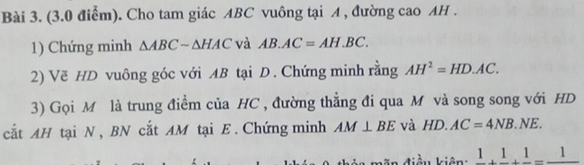 Cho tam giác ABC vuông tại A , đường cao AH. 
1) Chứng minh △ ABCsim △ HAC và AB.AC=AH.BC. 
2) Vẽ HD vuông góc với AB tại D. Chứng minh rằng AH^2=HD.AC. 
3) Gọi M là trung điểm của HC , đường thắng đi qua M và song song với HD
cắt AH tại N , BN cắt AM tại E. Chứng minh AM⊥ BE và HD.AC=4NB.NE. 
điều kiên frac 1+frac 1+frac 1=frac 1