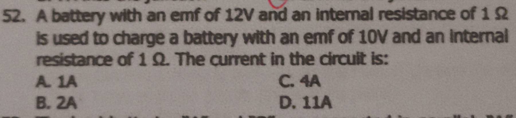 A battery with an emf of 12V and an internal resistance of 1 Ω
is used to charge a battery with an emf of 10V and an internal
resistance of 1 Ω. The current in the circult is:
A. 1A C. 4A
B. 2A D. 11A