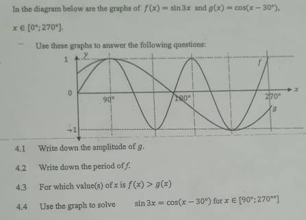 In the diagram below are the graphs of f(x)=sin 3x and g(x)=cos (x-30°),
x∈ [0°;270°].
Use these graphs to answer the following questions:
4.1 Write down the amplitude of g.
4.2 Write down the period of f.
4.3 For which value(s) of x is f(x)>g(x)
4.4 Use the graph to solve sin 3x=cos (x-30°) for x∈ [90°;270°]