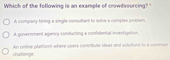 Which of the following is an example of crowdsourcing? *
A company hiring a single consultant to solve a complex problem.
A government agency conducting a confidential investigation.
An online platform where users contribute ideas and solutions to a common
challenge.