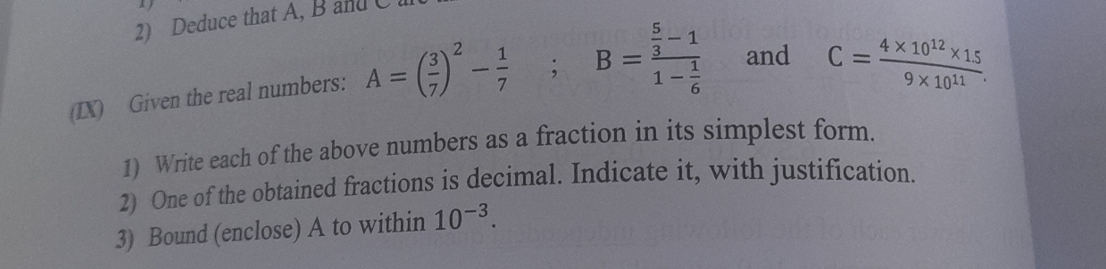 Deduce that A, B and C
(IX) Given the real numbers: A=( 3/7 )^2- 1/7 ; B=frac  5/3 -11- 1/6  and C= (4* 10^(12)* 1.5)/9* 10^(11) . 
1) Write each of the above numbers as a fraction in its simplest form. 
2) One of the obtained fractions is decimal. Indicate it, with justification. 
3) Bound (enclose) A to within 10^(-3).