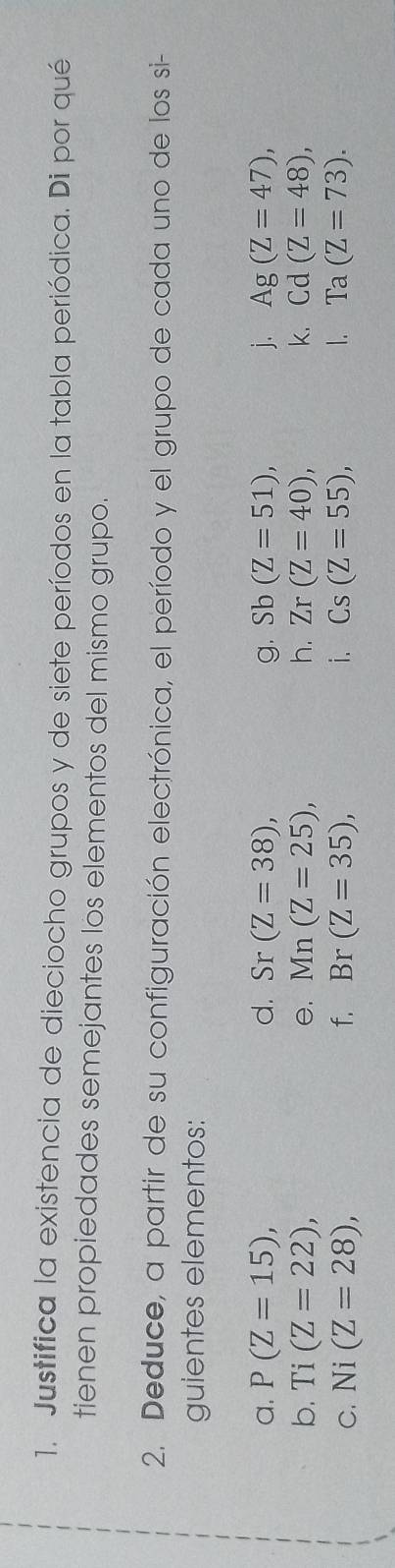 Justifica la existencia de dieciocho grupos y de siete períodos en la tabla periódica. Di por qué 
tienen propiedades semejantes los elementos del mismo grupo. 
2. Deduce, a partir de su configuración electrónica, el período y el grupo de cada uno de los si- 
guientes elementos: 
a. P(Z=15), d. Sr(Z=38), Sb(Z=51), j. Ag(Z=47), 
g. 
b. Ti(Z=22), e. Mn(Z=25), h. Zr(Z=40), k. Cd(Z=48), 
C, Ni(Z=28), f. Br(Z=35), i. Cs(Z=55), 1. Ta(Z=73).