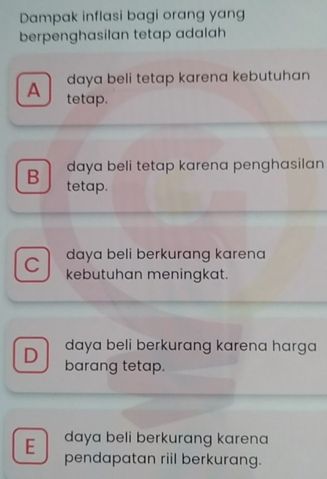 Dampak inflasi bagi orang yang
berpenghasilan tetap adalah
daya beli tetap karena kebutuhan 
A tetap.
B daya beli tetap karena penghasilan
tetap.
daya beli berkurang karena
C kebutuhan meningkat.
D daya beli berkurang karena harga 
barang tetap.
E daya beli berkurang karena
pendapatan riil berkurang.