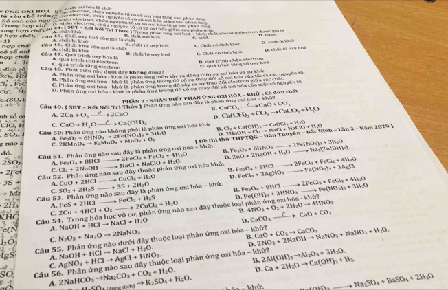 chất oii hóa là chất
* TNG OXI HOÁ - Kên eiectron, chứa nguyên tổ có số cơi hóa tăng sau phầm ứng,
für vào chō trậnp'   ne elestron, chứa nniyen locó số ma hoa pch en thn ca 
So exh của ngy  t th ees on tứa minyên to có số mai ha n  can   td p to 
one hes c  Da e  e  te a ca   a  an to mo hd oxd ta n w n a o
A chất khử
ơ  n  chấ t ong hợp chế ca'  chất khạ, Kết Nổi Trì Thức 1Trong phần ở t n va Phana' chát nhường electron được v 
hast 
cầu 45. Chất oxy hoá còn gọi là chất B. chất nại hoà C. acid
A  chất hi kh o 
hợp chấ Câu 46. Chất khử còn gọi là chấi B. chất bị oxy hoá C. Chất có tinh khê D. chất đi ki
hợp chấi só số oxl B. chất bị oxy hok C. Chất có tính khở D, chất đi oxy boá
Cầu 47. Quá trình oxy hoà là A. chất bị khó A. quá trình cho electron
T. Fe
B. quả trình nhận electron D. quả trình tăng số nay hoà
C. quá trình tăng electron
o   : định só Cầu 48. Phát biểu nào dưới đây không đùng2
B. Phân ứng oxi A. Phân ứng oxi hhat Oa-khhat Orl
ở là phân ứng luôn xây ra đồng thời sự oxi hóa và sự khữ.
* Thân thg trong đó cha thay đràng cai bóa cóa tấi cả các nguyên tổ
C. Phán ứng oxi hóa - khở là phân ứng trong đó xây rà sự trao đối electron giữa các chấu
e (SO₄) D. Phân ứng cxi hóa - khô là phân ông trong đó có sự thay đổi số oxi hóa của một số nguyên tố
1°MAN 1 3 : Nhân biết phân ứng Ox1 hôa - khữ : có đơn chấu
Ca(OH)_2+CO_2to CaCO_3+H_2O
B. CaCO,xrightarrow ?CaO+CaO+CO_2
nh số oi  Cầu 49: ( SBT - Kết Nối Tri Thức ) Phân ứng nào sau đây là phân ứng oxi hóa - khứ?
A. 2Ca+O_2xrightarrow e^(+2CaO)
D.
H C. CaO+H_2Oxrightarrow ?Ca(OH)_2 B. Cl_2+Ca(OH)_2to CaOCl_2+H_2O 2NaOH+Cl_2to NaCl+NaClO+H_2O Ac 41m^2 -12n-14am2020
Câu : Phân ứng nào kh là là phân ứng oxi hóa khử
, SO₃. GO: Fe_2O_3+6HNO_3to 2Fe(NO_3)_3+3H_2O ongph
D.
A.
g não s C.
đó. Câu 51. Phản ứng nào sau đây là phản ứng oxi hóa - khử. 2KMnO_4to K_2MnO_4+MnO_2+O_2 [ Đề thi thứ Fe_2O_3+6HNO_3to 2Fe(NO_3)_3+3H_2O. THPTQG-HanThayen-B
B.
, 2FeCl_3+FeCl_2+4H_2O. D. ZnO+2NaOH+H_2Oto Na_3[Zn(OH)_4]
to Fe(NO_2)_3+3AgCl
Fc° C. Cl_2+2NaOH não sau CuCl_2+H_2O aday thuộc phản ứng oxi hóa khử, = to 2FeCl_3+FeCl_2+4W_2O
2SO3 A. Fe_3O_4+8HCl __ . NaCl+NaClO+H_2O. B. Fe_3O_4+8WCl FeCl_3+3AgNO_3- to 2FeCl_3+FeCl_2+4H_2O
Câu 52. Phản ú ng
D.
3S+ A. CuO+2HCl _ 3S+2H_2O 6a-k hử Fe_3O_4+BHCl to Fe(NO_3)_3+3H_2O
Mr C. SO_2+2H_2S
Câu 53. Phản ứng nào sau đây là phản ứng oxi h B. Fe(OH)_3+3HNO_3_  h6a-khe?
A. FeS+2HCl FeCl_2+H_2S
D.
C. 2Cu+4HCl+O_2 2CuCl_2+H_2O
Câu 5 __ vhat 0co *  phản ứng nào sau đây thuộc loại phân ứng oxi hó 4NO_2+O_2+2H_2Oto 4HNO_3
B. CaCO_3xrightarrow ?CaO+CO_2
NaOH+HClto NaCl+H_2O
D.
A.
C. N_2O_5+Na_2Oto 2NaNO_3
B.
Cầu 55. Phản ứng nào dưới đây thuộc loại phản ứng oxi hóa - khử? CaO+CO_2to CaCO_3 2NO_2+2NaOHto NaNO_3+NaNO_2+H_2O.
D.
A.
B.
C. AgNO_3+HClto AgCl+HNO_3. NaOH+HClto NaCl+H_2O. ộc loại phản ứng oxi hóa - khử? 2Al(OH)_3to Al_2O_3+3H_2O. Ca+2H_2Oto Ca(OH)_2+H_2.
D.
Câu 5 2NaHCO_3to Na_2CO_3+CO_2+H_2O. H_SO_4)_(Ch)h)to K_2SO_4+H_2O.
A.
*  e khử. CaIn_2to Na_2SO_4+BaSO_4+2H_2O