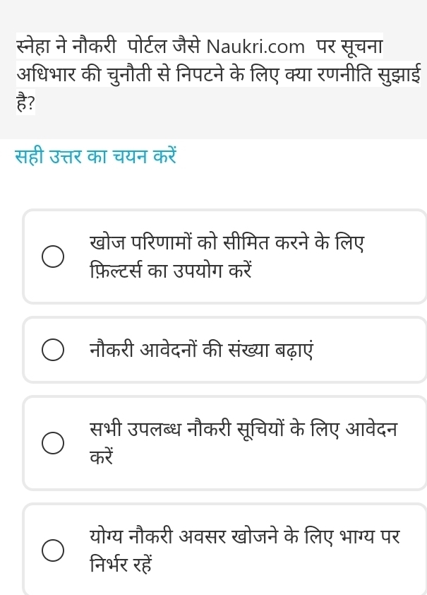 स्नेहा ने नौकरी पोर्टल जैसे Naukri.com पर सूचना
अधिभार की चुनौती से निपटने के लिए क्या रणनीति सुझाई
सही उत्तर का चयन करें
खोज परिणामों को सीमित करने के लिए
फ़िल्टर्स का उपयोग करें
नौकरी आवेदनों की संख्या बढ़ाएं
सभी उपलब्ध नौकरी सूचियों के लिए आवेदन
करें
योग्य नौकरी अवसर खोजने के लिए भाग्य पर
निर्भर रहें