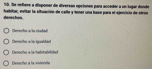 Se refiere a disponer de diversas opciones para acceder a un lugar donde
habitar, evitar la situación de calle y tener una base para el ejercicio de otros
derechos.
Derecho a la ciudad
Derecho a la igualdad
Derecho a la habitabilidad
Derecho a la vivienda